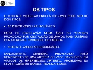 OS TIPOS
O ACIDENTE VASCULAR ENCEFÁLICO (AVE), PODE SER DE
DOIS TIPOS:
• ACIDENTE VASCULAR ISQUÊMICO
FALTA DE CIRCULAÇÃO NUMA ÁREA DO CÉREBRO
PROVOCADA POR OBSTRUÇÃO DE UMA OU MAIS ARTÉRIAS
POR ATEROMAS, TROMBOSE OU EMBOLIA.
• ACIDENTE VASCULAR HEMORRÁGICO
SANGRAMENTO CEREBRAL PROVOCADO PELO
ROMPIMENTO DE UMA ARTÉRIA OU VASO SANGUÍNEO, EM
VIRTUDE DE HIPERTENSÃO ARTERIAL, PROBLEMAS NA
COAGULAÇÃO DO SANGUE, TRAUMATISMOS.
 
