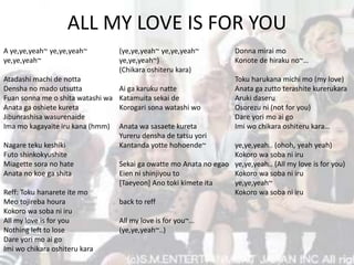 ALL MY LOVE IS FOR YOU
A ye,ye,yeah~ ye,ye,yeah~
ye,ye,yeah~
Atadashi machi de notta
Densha no mado utsutta
Fuan sonna me o shita watashi wa
Anata ga oshiete kureta
Jibunrashisa wasurenaide
Ima mo kagayaite iru kana (hmm)
Nagare teku keshiki
Futo shinkokyushite
Miagette sora no hate
Anata no koe ga shita
Reff: Toku hanarete ite mo
Meo tojireba houra
Kokoro wa soba ni iru
All my love is for you
Nothing left to lose
Dare yori mo ai go
Imi wo chikara oshiteru kara
(ye,ye,yeah~ ye,ye,yeah~
ye,ye,yeah~)
(Chikara oshiteru kara)
Ai ga karuku natte
Katamuita sekai de
Korogari sona watashi wo
Anata wa sasaete kureta
Yureru densha de tatsu yori
Kantanda yotte hohoende~
Sekai ga owatte mo Anata no egao
Eien ni shinjiyou to
[Taeyeon] Ano toki kimete ita
back to reff
All my love is for you~…
(ye,ye,yeah~..)
Donna mirai mo
Konote de hiraku no~…
Toku harukana michi mo (my love)
Anata ga zutto terashite kurerukara
Aruki daseru
Osorezu ni (not for you)
Dare yori mo ai go
Imi wo chikara oshiteru kara…
ye,ye,yeah.. (ohoh, yeah yeah)
Kokoro wa soba ni iru
ye,ye,yeah.. (All my love is for you)
Kokoro wa soba ni iru
ye,ye,yeah~
Kokoro wa soba ni iru
 