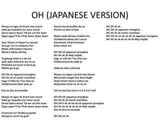 OH (JAPANESE VERSION)
Shoujo no egao de brand new sound
Sekai ga mawatte one more round
Dance dance dance ‘till we run this town
Oppa oppa I’ll be I’ll be down down down
Hey ! Otona ni hawari to narenai
Sore ga i yo ne maibumu Ha!
Meiku shite kokoro hazumu
Wana o kakete darling
Tsugitsugi hadoru a tte mo
Jjaku jjaku Sakusesu aru no yo
Otomeda wa mune no kane ga
Mahha go to go
Oh! Oh oh oppareul saranghae
Ah! Ah ah ah manhi manhihae
Sugu ni doko ka i~tsu chau yo
Chidjimaranai kyori yada yo
Dou ka dou ka tsunaide
Shoujo no egao de brand new sound
Sekai ga mawatte one more round
Dance dance dance ‘till we run this town
Oppa oppa I’ll be I’ll be down down down
O jama ka na? Shokkuna genba
Kanojoiru no oh my god!
Douse ima wa koibito ika yo
Itsumo no koto to bad
Moda moda denwa o kakete mo
Uchiakecha dame chiru wa yo
Otomenala ichido kimetara
Zutto matsu no!
Oh! Oh oh oppareul saranghae
Ah! Ah ah ah Maji majide
Sugu ni suki tte i~tsu chai-sou
Chidjimaranai koi yada yo
Sokkuna hato uchinuite
Shoujo no negao o brand new Sound
Mitsumete onegai One More Night
Down Down ijiwaru mahou wa
Motamota iranai no no no no
Tell me boy boy love it it it it it it it ah!
Oh! Oh Oh oppareul saranghae
Ah! Ah ah ah manhi manhihae
Oh! Oh h oh oh oh oh oh oppareul saranghae
Ah! Ah ah ah ah ah ah ah Maji majide
Dou ka dou ka tsunaide
Oh! Oh oh oh
Ah! Ah ah ah
Oh! Oh oh oppareul saranghae
Ah! Ah ah ah manhi manhihae
Oh! Oh oh oh oh oh oh oh oppareul saranghae
Ah! Ah ah ah ah ah ah ah Maji majide
 