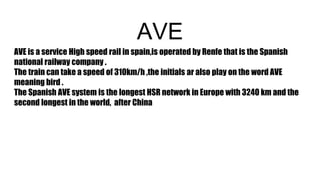 AVE
AVE is a service High speed rail in spain,is operated by Renfe that is the Spanish
national railway company .
The train can take a speed of 310km/h ,the initials ar also play on the word AVE
meaning bird .
The Spanish AVE system is the longest HSR network in Europe with 3240 km and the
second longest in the world, after China
 