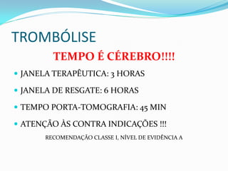 TROMBÓLISE
TEMPO É CÉREBRO!!!!
 JANELA TERAPÊUTICA: 3 HORAS
 JANELA DE RESGATE: 6 HORAS
 TEMPO PORTA-TOMOGRAFIA: 45 MIN
 ATENÇÃO ÀS CONTRA INDICAÇÕES !!!
RECOMENDAÇÃO CLASSE I, NÍVEL DE EVIDÊNCIA A
 