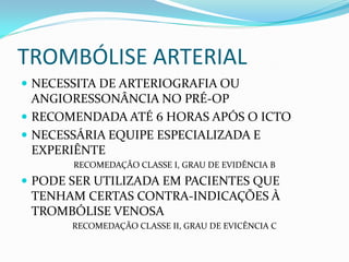 TROMBÓLISE ARTERIAL
 NECESSITA DE ARTERIOGRAFIA OU
ANGIORESSONÂNCIA NO PRÉ-OP
 RECOMENDADA ATÉ 6 HORAS APÓS O ICTO
 NECESSÁRIA EQUIPE ESPECIALIZADA E
EXPERIÊNTE
RECOMEDAÇÃO CLASSE I, GRAU DE EVIDÊNCIA B
 PODE SER UTILIZADA EM PACIENTES QUE
TENHAM CERTAS CONTRA-INDICAÇÕES À
TROMBÓLISE VENOSA
RECOMEDAÇÃO CLASSE II, GRAU DE EVICÊNCIA C
 