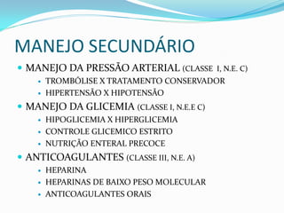 MANEJO SECUNDÁRIO
 MANEJO DA PRESSÃO ARTERIAL (CLASSE I, N.E. C)
 TROMBÓLISE X TRATAMENTO CONSERVADOR
 HIPERTENSÃO X HIPOTENSÃO
 MANEJO DA GLICEMIA (CLASSE I, N.E.E C)
 HIPOGLICEMIA X HIPERGLICEMIA
 CONTROLE GLICEMICO ESTRITO
 NUTRIÇÃO ENTERAL PRECOCE
 ANTICOAGULANTES (CLASSE III, N.E. A)
 HEPARINA
 HEPARINAS DE BAIXO PESO MOLECULAR
 ANTICOAGULANTES ORAIS
 