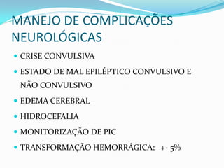MANEJO DE COMPLICAÇÕES
NEUROLÓGICAS
 CRISE CONVULSIVA
 ESTADO DE MAL EPILÉPTICO CONVULSIVO E
NÃO CONVULSIVO
 EDEMA CEREBRAL
 HIDROCEFALIA
 MONITORIZAÇÃO DE PIC
 TRANSFORMAÇÃO HEMORRÁGICA: +- 5%
 