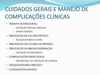 CUIDADOS GERAIS E MANEJO DE
COMPLICAÇÕES CLÍNICAS
 TERAPIA NUTRICIONAL:
 NUTRIÇÃO ENTERAL PRECOCE
 SONDA ENTERAL
 PREVENÇÃO DE ULCERA PÉPTICA
 BLOQUEADORES H2 X IBPs
 PREVENÇÃO DE ULCERA DE PRESSÃO
 PREVENÇÃO DA BRONCOASPIRAÇÃO
 ELEVAÇÃO DE DECÚBITO!!!
 COMPLICAÇÕES INFECCIOSAS
 PNEUMONIA, ITU, INFECÇÃO DE ACESSOS
 TRAQUEOSTOMIA PRECOCE
 CUIDADOS PALIATIVOS
 