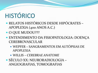 HISTÓRICO
 RELATOS HISTÓRICOS DESDE HIPÓCRATES –
APOPLEXIA (400 ANOS A.C.)
 O QUE MUDOU???
 ENTENDIMENTO DA FISIOPATOLOGIA: DOENÇA
CEREBROVASCULAR
 WEPFER – SANGRAMENTOS EM AUTÓPSIAS DE
APOPLEXIA
 WILLIS – CEREBRAE ANATOME
 SÉCULO XX: NEURORADIOLOGIA –
ANGIOGRAFIAS, TOMOGRAFIAS
 