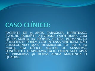 PACIENTE DE 55 ANOS, TABAGISTA, HIPERTENSO,
EVOLUIU DURANTE ATIVIDADE QUOTIDIANA COM
QUEDA SÚBITA DA PRÓPRIA ALTURA, PERMANECEU
CONSCIENTE PORÉM COM INTENSA VERTIGEM, NÃO
CONSEGUINDO MAIS DEAMBULAR. PA: 160 X 110
mmHg, SEM DÉFICIT MOTOR OU SENSITIVO,
SONOLENTO, DESPERTAVA FÁCIL, ORIENTADO. APÓS
AS PRIMEIRAS 48 HORAS AINDA MANTINHA O
QUADRO.
 