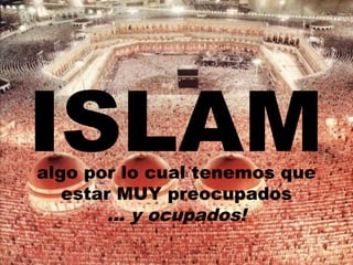 ISLAM algo por lo cual tenemos que 
estar MUY preocupados 
... y ocupados! 
 