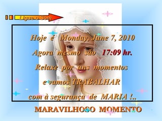 MARAVILHOSO  MOMENTO Hoje  é  Monday, June 7, 2010 Agora  mesmo  são  17:09  hr. Relaxe  por  uns  momentos  e vamos TRABALHAR  com à segurança  de  MARIA !.. Ligue o Som 