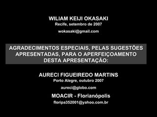 WILIAM KEIJI OKASAKI Recife, setembro de 2007 [email_address] AURECI FIGUEIREDO MARTINS Porto Alegre, outubro 2007 [email_address] MOACIR - Florianópolis [email_address] AGRADECIMENTOS ESPECIAIS, PELAS SUGESTÕES APRESENTADAS, PARA O APERFEIÇOAMENTO DESTA APRESENTAÇÃO: 