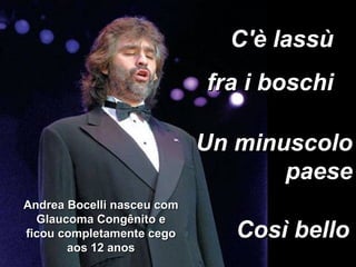 Un minuscolo paese C'è lassù  fra i boschi  Così bello Andrea Bocelli nasceu com Glaucoma Congênito e ficou completamente cego aos 12 anos 