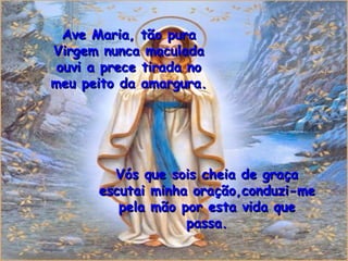 Ave Maria, tão pura Virgem nunca maculada ouvi a prece tirada no meu peito da amargura. Vós que sois cheia de graça escutai minha oração,conduzi-me pela mão por esta vida que passa. 