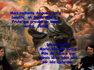 Mais radiante do que a luz e bendito, oh Santa Mãe é o Fruto que provém do vosso ventre, Jesus! Ditosa Santa Maria,Vós que sois a Mãe de Deus e que morais lá no céus,orai por nós cada dia. 