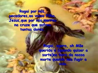Rogai por nós, pecadores,ao vosso Filho, Jesus,que por nós morreu na cruze que sofreu tantas dores. Rogai, agora, oh Mãe querida e (quando quiser a sorte)na hora da nossa morte quando nos fugir a vida. 