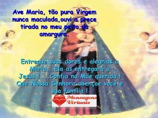 Ave Maria, tão pura Virgem nunca maculada,ouvi a prece tirada no meu peito da amargura. Entregue suas dores e alegrias a Maria...Ela as entregará a Jesus ! ...Confia na Mãe querida !Que Nossa Senhora abençoe você e sua família ! www.mensagensvirtuais.com.br 
