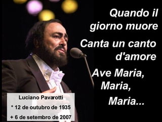 Quando il giorno muore Luciano Pavarotti * 12 de outubro de 1935 + 6 de setembro de 2007 Canta un canto d'amore Ave Maria, Maria,  Maria... 