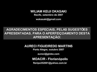 WILIAM KEIJI OKASAKI Recife, setembro de 2007 [email_address] AURECI FIGUEIREDO MARTINS Porto Alegre, outubro 2007 [email_address] MOACIR - Florianópolis [email_address] AGRADECIMENTOS ESPECIAIS, PELAS SUGESTÕES APRESENTADAS, PARA O APERFEIÇOAMENTO DESTA APRESENTAÇÃO: 