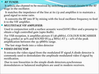  RF TUNER:
It selects the channel to be received by switching pre-tuned circuits in the RF
stage in the oscillator.
It matches the impedance of the line at its i/p and amplifies it to maintain a
good signal to noise ratio.
It converts the RF into IF by mixing with the local oscillator frequency to feed
it to the VIF amplifier.
MULTISTAGE VIF AMPLIFIER:
Used in conjunction with a surface acoustic wave(SAW) filter and a preamp to
obtain a high controlled gain (upto 80db).
For VSB reception, it amplifies picture if (38.9MHz), COLOUR SUBCARRIER
IF(34.47mhz) at 50% and SOUND IF(33.4 MHz) AT 5 – 10% of the peak
amplification between the 35-38MHz range.
The last stage feeds into a video detector
VIDEO DETECTOR
It extracts the video signal from the modulated IF signal.A diode detector is
commonly used to demodulate the amplitude modulated video if signal by
rectification.
Due to non linearities in the simple diode detectors,synchronous
demodulators or balanced multipliers are used in modern receivers.
 