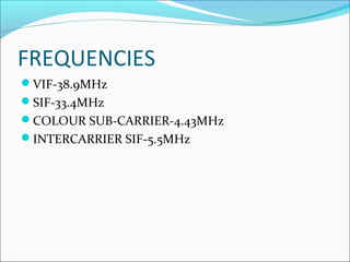FREQUENCIES
VIF-38.9MHz
SIF-33.4MHz
COLOUR SUB-CARRIER-4.43MHz
INTERCARRIER SIF-5.5MHz
 
