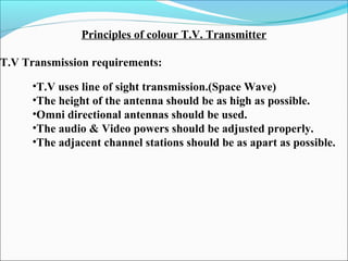 Principles of colour T.V. Transmitter
T.V Transmission requirements:
•T.V uses line of sight transmission.(Space Wave)
•The height of the antenna should be as high as possible.
•Omni directional antennas should be used.
•The audio & Video powers should be adjusted properly.
•The adjacent channel stations should be as apart as possible.
 