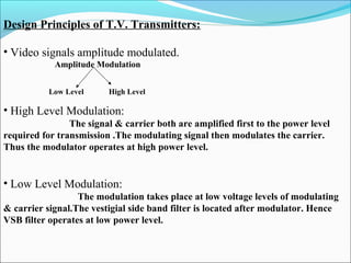 Design Principles of T.V. Transmitters:
• Video signals amplitude modulated.
                                   Amplitude Modulation
 
Low Level High Level
• High Level Modulation:
                                             The signal & carrier both are amplified first to the power level
required for transmission .The modulating signal then modulates the carrier.
Thus the modulator operates at high power level.
• Low Level Modulation:
The modulation takes place at low voltage levels of modulating
& carrier signal.The vestigial side band filter is located after modulator. Hence
VSB filter operates at low power level.
 
