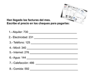 Han llegado las facturas del mes.
Escribe el precio en los cheques para pagarlas:


 1.- Alquiler: 730 _______________________________
 2.- Electricidad: 231 ____________________________
 3.- Teléfono: 125 ______________________________
 4.- Móvil: 340 _________________________________
 5.- Internet: 276 _______________________________
 6.- Agua: 144 _________________________________
 7.- Calefacción: 486 ___________________________

 8.- Comida: 592 _______________________________
 