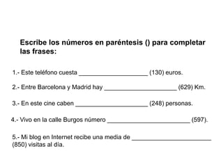 Escribe los números en paréntesis () para completar
  las frases:

1.- Este teléfono cuesta ____________________ (130) euros.

2.- Entre Barcelona y Madrid hay _____________________ (629) Km.

3.- En este cine caben _____________________ (248) personas.

4.- Vivo en la calle Burgos número ________________________ (597).

5.- Mi blog en Internet recibe una media de _______________________
(850) visitas al día.
 