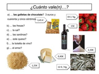 ¿Cuánto vale(n)…?
a) … las galletas de chocolate? 3 euros y
                                                         8 € / Kg.
cuarenta y cinco céntimos. 3,45 €

b) … las fresas?                                            15€
c) … la sal?
d) … las sardinas?
e) … este queso?
f) … la botella de vino?
g) ... el arroz?
                                                                     2,30€

                                            9,40€


                       1,25€
                                            12 € / Kg.
 