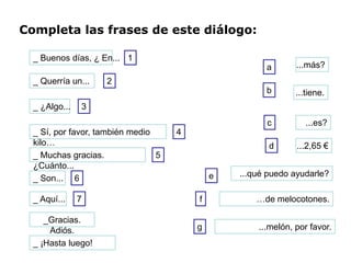 Completa las frases de este diálogo:

  _ Buenos días, ¿ En... 1
                                                       a       ...más?
  _ Querría un...   2
                                                       b       ...tiene.
  _ ¿Algo...   3
                                                       c          ...es?
  _ Sí, por favor, también medio     4
  kilo…                                                 d      ...2,65 €
  _ Muchas gracias.              5
  ¿Cuánto...
                                             e   ...qué puedo ayudarle?
  _ Son... 6

  _ Aquí...    7                         f           …de melocotones.

     _Gracias.
      Adiós.                             g           ...melón, por favor.
  _ ¡Hasta luego!
 