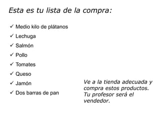 Esta es tu lista de la compra:

 Medio kilo de plátanos
 Lechuga
 Salmón
 Pollo
 Tomates
 Queso
 Jamón                    Ve a la tienda adecuada y
                           compra estos productos.
 Dos barras de pan        Tu profesor será el
                           vendedor.
 