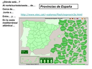 ¿Dónde está…?
Al norte/sur/este/oeste… de…
                               Provincias de España
Cerca de…
Junto a…
                http://www.xtec.cat/~ealonso/flash/esprovin3e.html
Entre… y …
En la costa
mediterránea/
atlántica/…
 