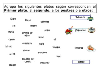 Agrupa los siguientes platos según correspondan al
Primer plato, al segundo, a los postres o a otros:
                                                                Primeros
    Sopa
                 filete
                                    cerveza
         sal             helado

                                           pollo                Segundos
  fruta        botella de
                 agua
                                  pastel
  carne                                             té
               ensalada            café
bistec                                             vinagre      Postres
                aceite
                                  cordero
   arroz
                                                         vino
               chuleta de
                 cerdo              pescado                       Otros
  azúcar
 