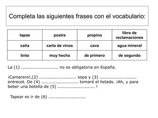 Completa las siguientes frases con el vocabulario:

                                                                     libro de
       tapas               postre                 propina
                                                                 reclamaciones

       caña            carta de vinos              cava           agua mineral

       tinto             muy hecha            de primero          de segundo


La (1) .......................... no es obligatoria en España.

¡Camarero!,(2) .......................... sopa y (3) ..........................
entrecot. De (4) .......................... tomaré el helado. ¡Ah, y para
beber una botella de (5) .......................... !

 Tapear es ir de (6) ..........................
 