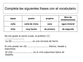 Completa las siguientes frases con el vocabulario:

                                                                   libro de
      tapas               postre             propina
                                                               reclamaciones

      caña           carta de vinos            cava            agua mineral

      tinto            muy hecha            de primero          de segundo


No me gusta la carne cruda, la prefiero (7)
..........................
 La (8) .......................... es una cerveza de barril.

El vino puede ser (9) .......................... , blanco, rosado y
espumoso.
El (10) .......................... es el vino espumoso típico de
España.
 