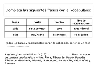 Completa las siguientes frases con el vocabulario:

                                                              libro de
      tapas             postre             propina
                                                          reclamaciones

      caña          carta de vinos          cava           agua mineral

      tinto           muy hecha          de primero        de segundo


Todos los bares y restaurantes tienen la obligación de tener un (11)
..........................


Hay una gran variedad en la (12) ........................... Para un asado
de ternera puedes elegir entre: Rioja, Ribera del Duero, Penedés,
Ribera del Guadiana, Priorato, Somontano, La Mancha, Valdepeñas y
Navarra.
 