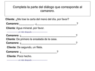Completa la parte del diálogo que corresponde al
                            camarero.

Cliente: ¿Me trae la carta del menú del día, por favor?
Camarero:__________. ¿___________________________?
Cliente: Agua mineral, por favor.
 ------------------ un rato después -------------------------

Camarero: ¿_____________________________________?
Cliente: De primero la ensalada de la casa.
Camarero: ¿_____________________________________?
 Cliente: De segundo, un filete.
Camarero: ¿________________________?
 Cliente: Poco hecho.
 ------------------ un rato después -------------------------
 