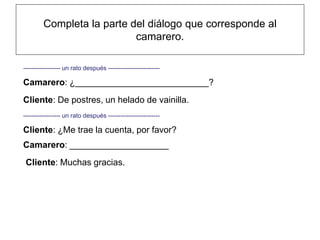 Completa la parte del diálogo que corresponde al
                           camarero.

------------------ un rato después -------------------------

Camarero: ¿___________________________?
Cliente: De postres, un helado de vainilla.
------------------ un rato después -------------------------

Cliente: ¿Me trae la cuenta, por favor?
Camarero: ____________________
 Cliente: Muchas gracias.
 
