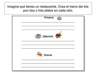 Imagina que tienes un restaurante. Crea el menú del día:
          pon dos o tres platos en cada sitio.

                                 Primeros
         ________________________________________________________
         ________________________________________________________
         ________________________________________________________



                               Segundos
         ________________________________________________________
         ________________________________________________________
         ________________________________________________________



                                Postres
         ________________________________________________________
         ________________________________________________________
         ________________________________________________________
 