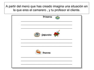 A partir del menú que has creado imagina una situación en
     la que eres el camarero , y tu profesor el cliente.

                                  Primeros
          ________________________________________________________
          ________________________________________________________
          ________________________________________________________



                                Segundos
          ________________________________________________________
          ________________________________________________________
          ________________________________________________________



                                 Postres
          ________________________________________________________
          ________________________________________________________
          ________________________________________________________
 