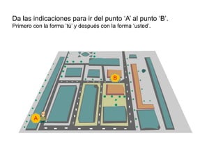 Da las indicaciones para ir del punto „A‟ al punto „B‟.
Primero con la forma ‟tú‟ y después con la forma „usted‟.




                                         B




        A
 
