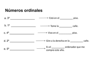 Números ordinales
a. 3º _________________     Está en el __________ piso.

b. 1º _________________       Tome la __________ calle.

c. 4º _________________    Vivo en el __________ piso.


d. 2º _________________   Gire a la derecha en la __________ calle.

                          Es el __________ ordenador que me
e. 5º _________________   compro este año.
 