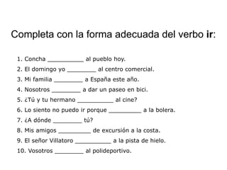 Completa con la forma adecuada del verbo ir:

 1. Concha __________ al pueblo hoy.
 2. El domingo yo ________ al centro comercial.
 3. Mi familia ________ a España este año.
 4. Nosotros ________ a dar un paseo en bici.
 5. ¿Tú y tu hermano __________ al cine?
 6. Lo siento no puedo ir porque _________ a la bolera.
 7. ¿A dónde ________ tú?
 8. Mis amigos _________ de excursión a la costa.
 9. El señor Villatoro __________ a la pista de hielo.
 10. Vosotros ________ al polideportivo.
 