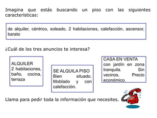 Imagina que estás         buscando     un       piso   con   las   siguientes
características:


 de alquiler, céntrico, soleado, 2 habitaciones, calefacción, ascensor,
 barato


¿Cuál de los tres anuncios te interesa?

                                                       CASA EN VENTA
  ALQUILER                                             con jardín en zona
  2 habitaciones,       SE ALQUILA PISO                tranquila.      Sin
  baño, cocina,         Bien         situado.          vecinos.     Precio
  terraza               Moblado y con                  económico.
                        calefacción.

Llama para pedir toda la información que necesites.
 