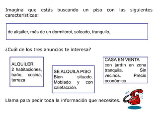 Imagina que estás          buscando     un       piso   con   las   siguientes
características:


 de alquiler, más de un dormitoroi, soleado, tranquilo,



¿Cuál de los tres anuncios te interesa?

                                                        CASA EN VENTA
  ALQUILER                                              con jardín en zona
  2 habitaciones,        SE ALQUILA PISO                tranquila.      Sin
  baño, cocina,          Bien         situado.          vecinos.     Precio
  terraza                Moblado y con                  económico.
                         calefacción.

Llama para pedir toda la información que necesites.
 