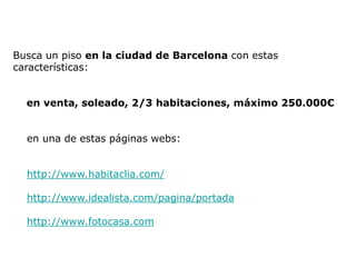 Busca un piso en la ciudad de Barcelona con estas
características:


  en venta, soleado, 2/3 habitaciones, máximo 250.000€


  en una de estas páginas webs:


  http://www.habitaclia.com/

  http://www.idealista.com/pagina/portada

  http://www.fotocasa.com
 