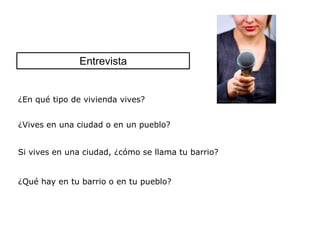 Entrevista


¿En qué tipo de vivienda vives?


¿Vives en una ciudad o en un pueblo?


Si vives en una ciudad, ¿cómo se llama tu barrio?


¿Qué hay en tu barrio o en tu pueblo?
 