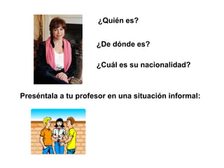 ¿Quién es?


                     ¿De dónde es?

                     ¿Cuál es su nacionalidad?



Preséntala a tu profesor en una situación informal:
 