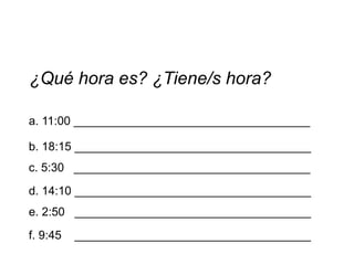 ¿Qué hora es? ¿Tiene/s hora?

a. 11:00 ____________________________________

b. 18:15 ____________________________________
c. 5:30 ____________________________________
d. 14:10 ____________________________________
e. 2:50 ____________________________________
f. 9:45   ____________________________________
 