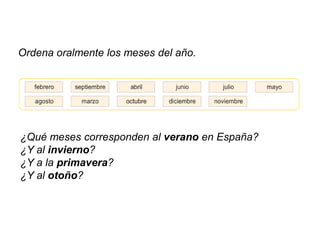 Ordena oralmente los meses del año.




¿Qué meses corresponden al verano en España?
¿Y al invierno?
¿Y a la primavera?
¿Y al otoño?
 