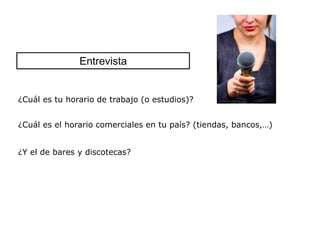 Entrevista


¿Cuál es tu horario de trabajo (o estudios)?


¿Cuál es el horario comerciales en tu país? (tiendas, bancos,…)


¿Y el de bares y discotecas?
 